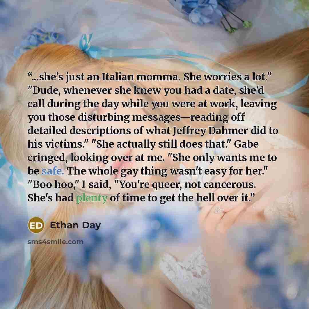“...she's just an Italian momma. She worries a lot." "Dude, whenever she knew you had a date, she'd call during the day while you were at work, leaving you those disturbing messages—reading off detailed descriptions of what Jeffrey Dahmer did to his victims." "She actually still does that." Gabe…” quote by Ethan Day
