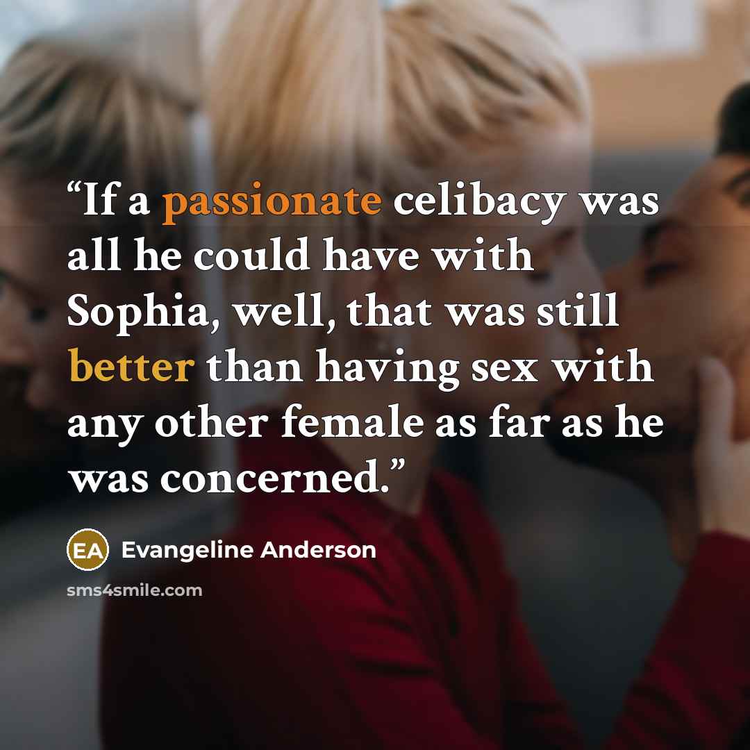 “If a passionate celibacy was all he could have with Sophia, well, that was still better than having sex with any other female as far as he was concerned.” quote by Evangeline Anderson