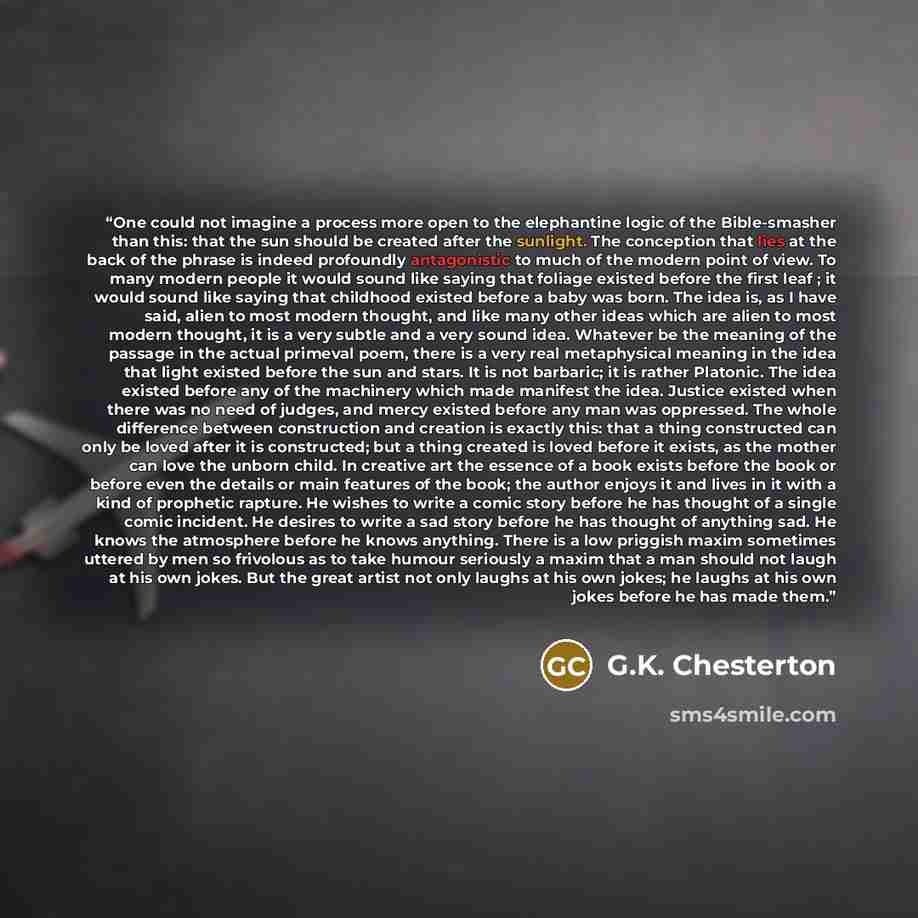 “One could not imagine a process more open to the elephantine logic of the Bible-smasher than this: that the sun should be created after the sunlight. The conception that lies at the back of the phrase is indeed profoundly antagonistic to much of the modern point of view. To many modern people it…” quote by G.K. Chesterton