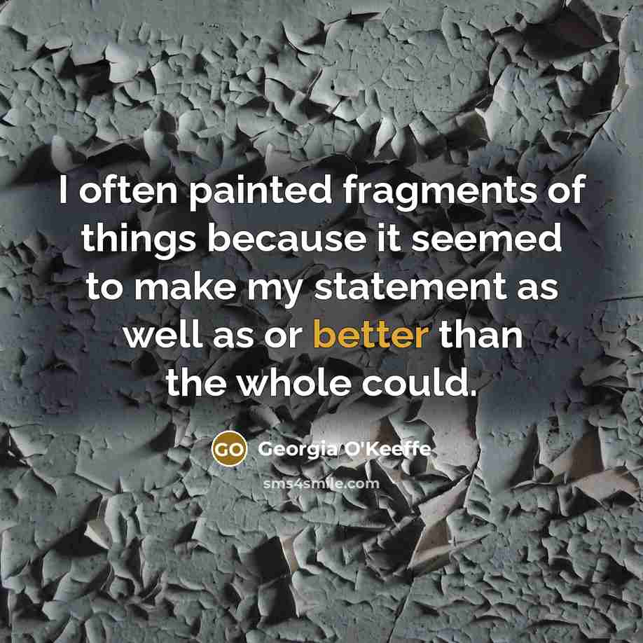 “I often painted fragments of things because it seemed to make my statement as well as or better than the whole could.” quote by Georgia O'Keeffe