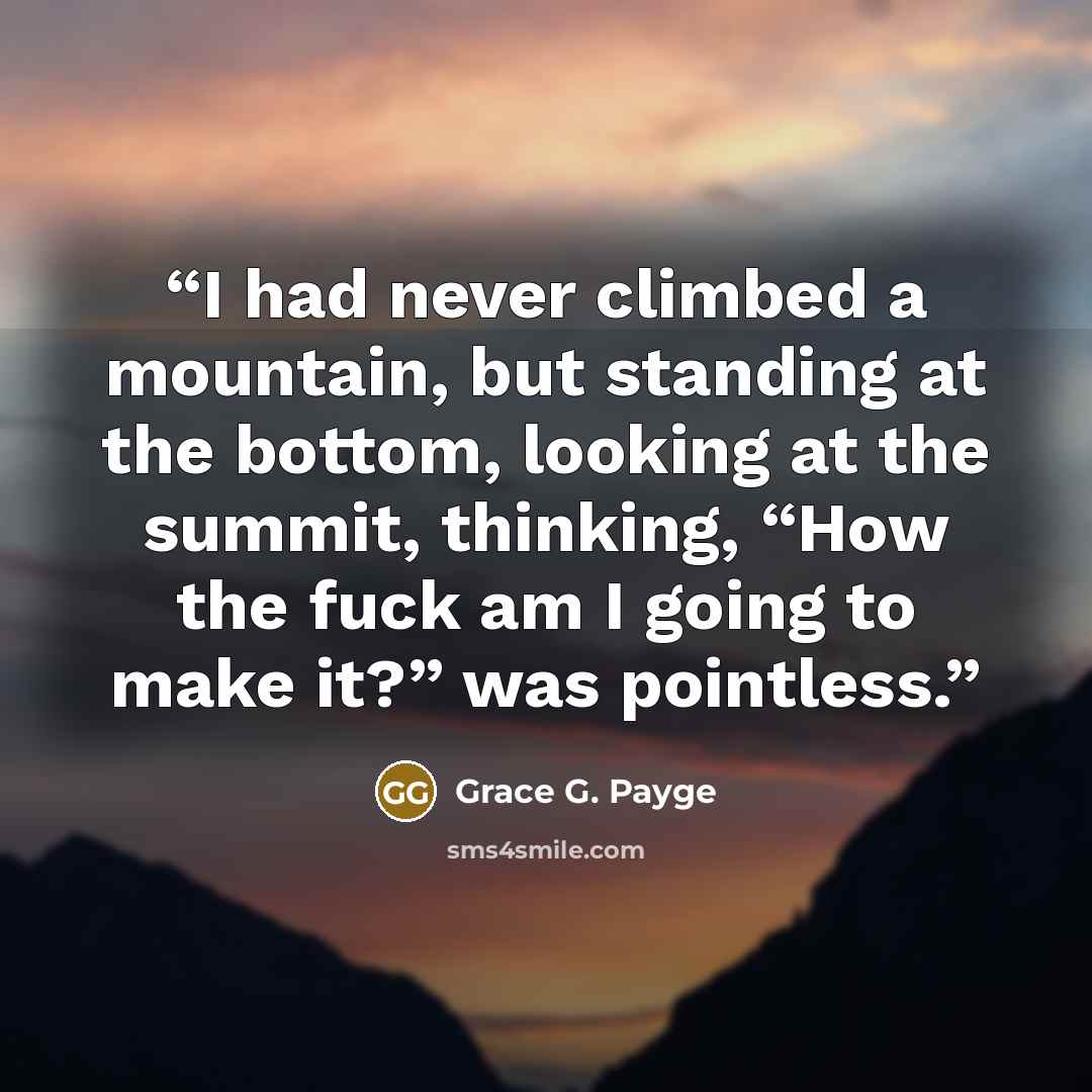 “I had never climbed a mountain, but standing at the bottom, looking at the summit, thinking, “How the fuck am I going to make it?” was pointless.” quote by Grace G. Payge