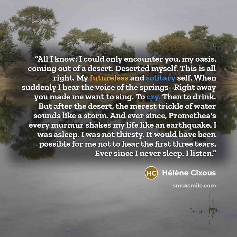 “All I know: I could only encounter you, my oasis, coming out of a desert. Deserted myself. This is all right. My futureless and solitary self. When suddenly I hear the voice of the springs--Right away you made me want to sing. To cry. Then to drink. But after the desert, the merest trickle of…” quote by Hélène Cixous