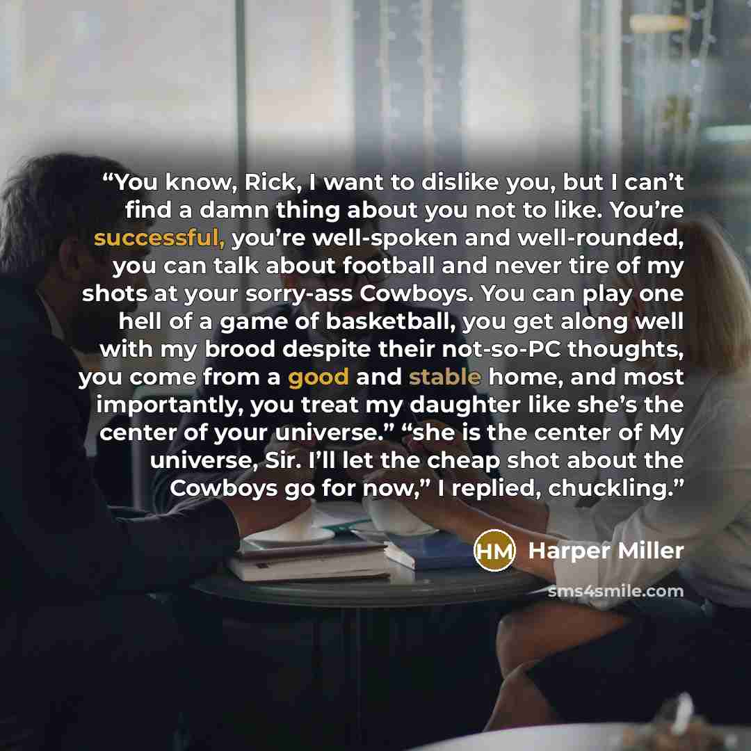 “You know, Rick, I want to dislike you, but I can’t find a damn thing about you not to like. You’re successful, you’re well-spoken and well-rounded, you can talk about football and never tire of my shots at your sorry-ass Cowboys. You can play one hell of a game of basketball, you get along well…” quote by Harper Miller