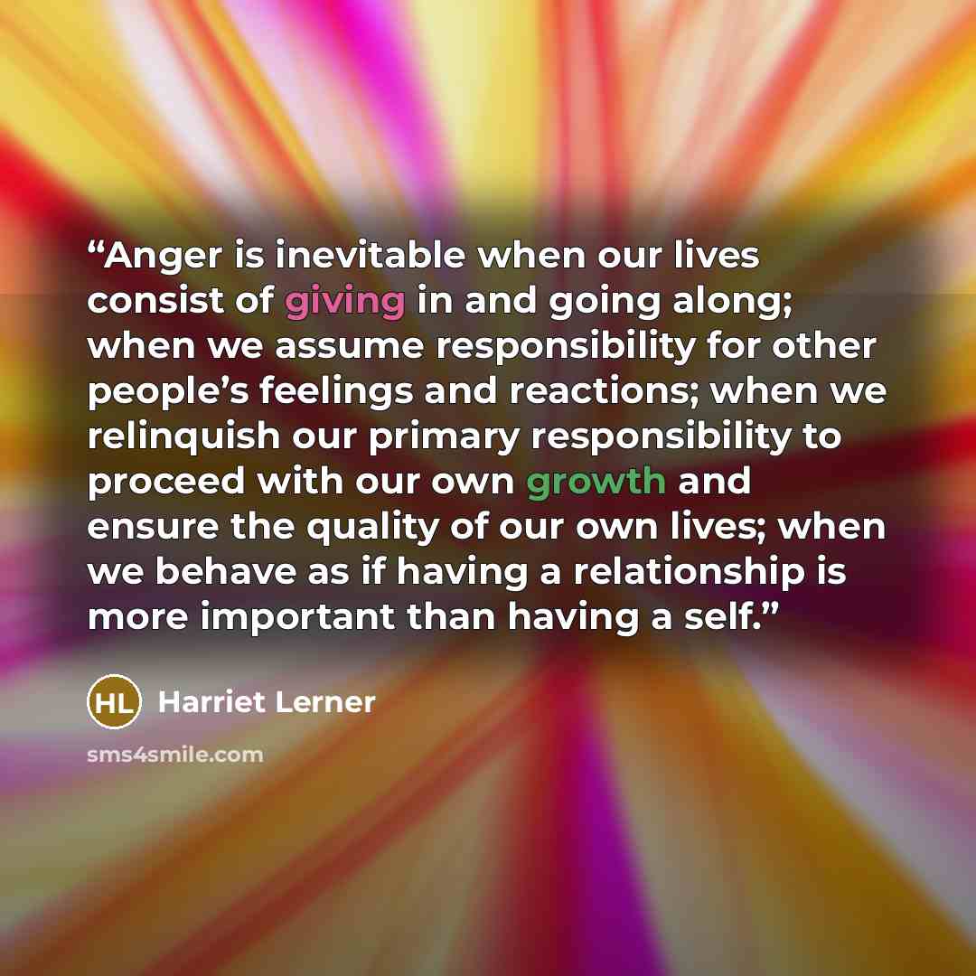 “Anger is inevitable when our lives consist of giving in and going along; when we assume responsibility for other people’s feelings and reactions; when we relinquish our primary responsibility to proceed with our own growth and ensure the quality of our own lives; when we behave as if having a…” quote by Harriet Lerner