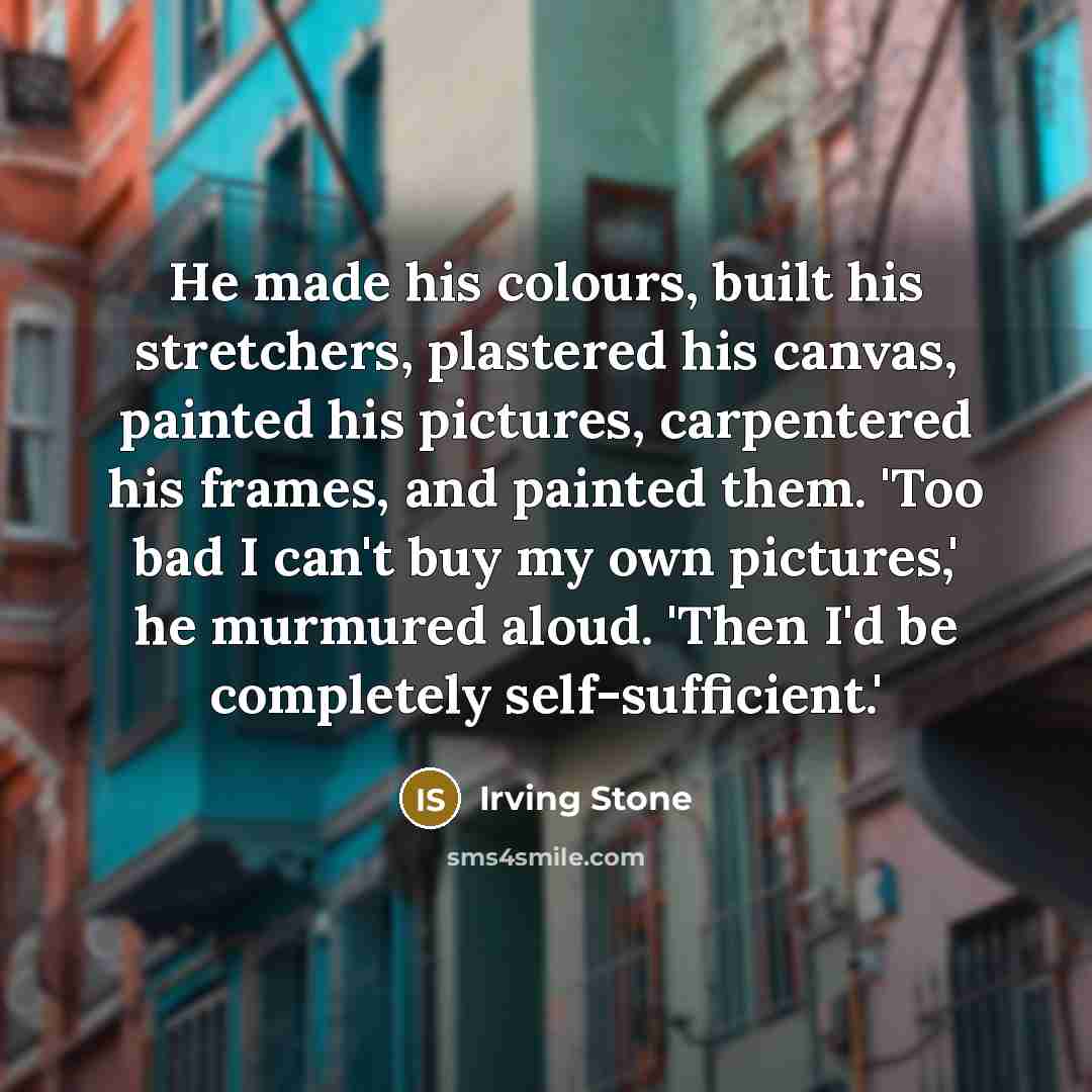 “He made his colours, built his stretchers, plastered his canvas, painted his pictures, carpentered his frames, and painted them. 'Too bad I can't buy my own pictures,' he murmured aloud. 'Then I'd be completely self-sufficient.'” quote by Irving Stone