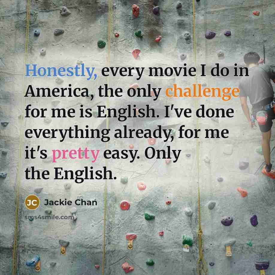 “Honestly, every movie I do in America, the only challenge for me is English. I've done everything already, for me it's pretty easy. Only the English.” quote by Jackie Chan