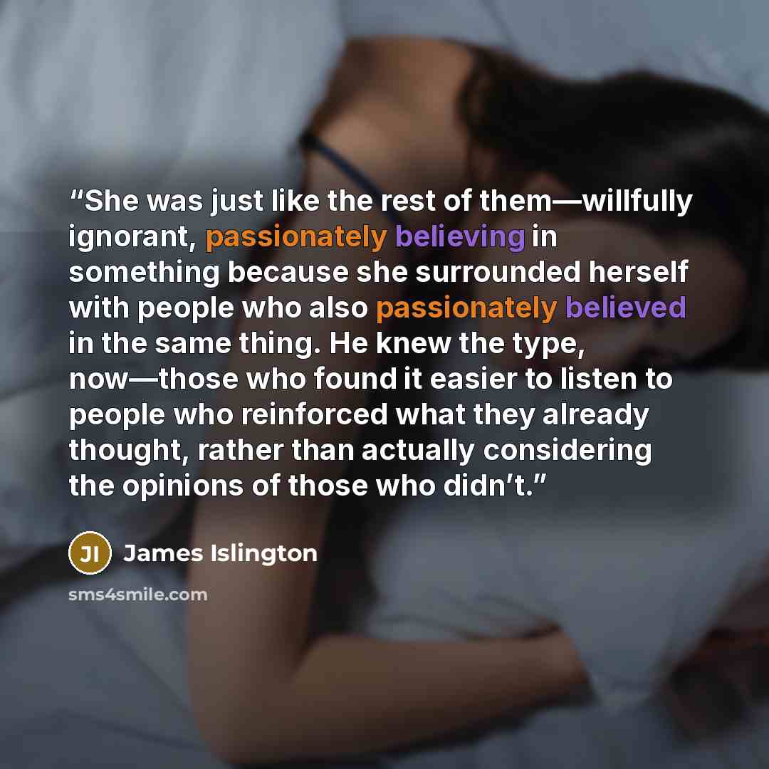 “She was just like the rest of them—willfully ignorant, passionately believing in something because she surrounded herself with people who also passionately believed in the same thing. He knew the type, now—those who found it easier to listen to people who reinforced what they already thought…” quote by James Islington