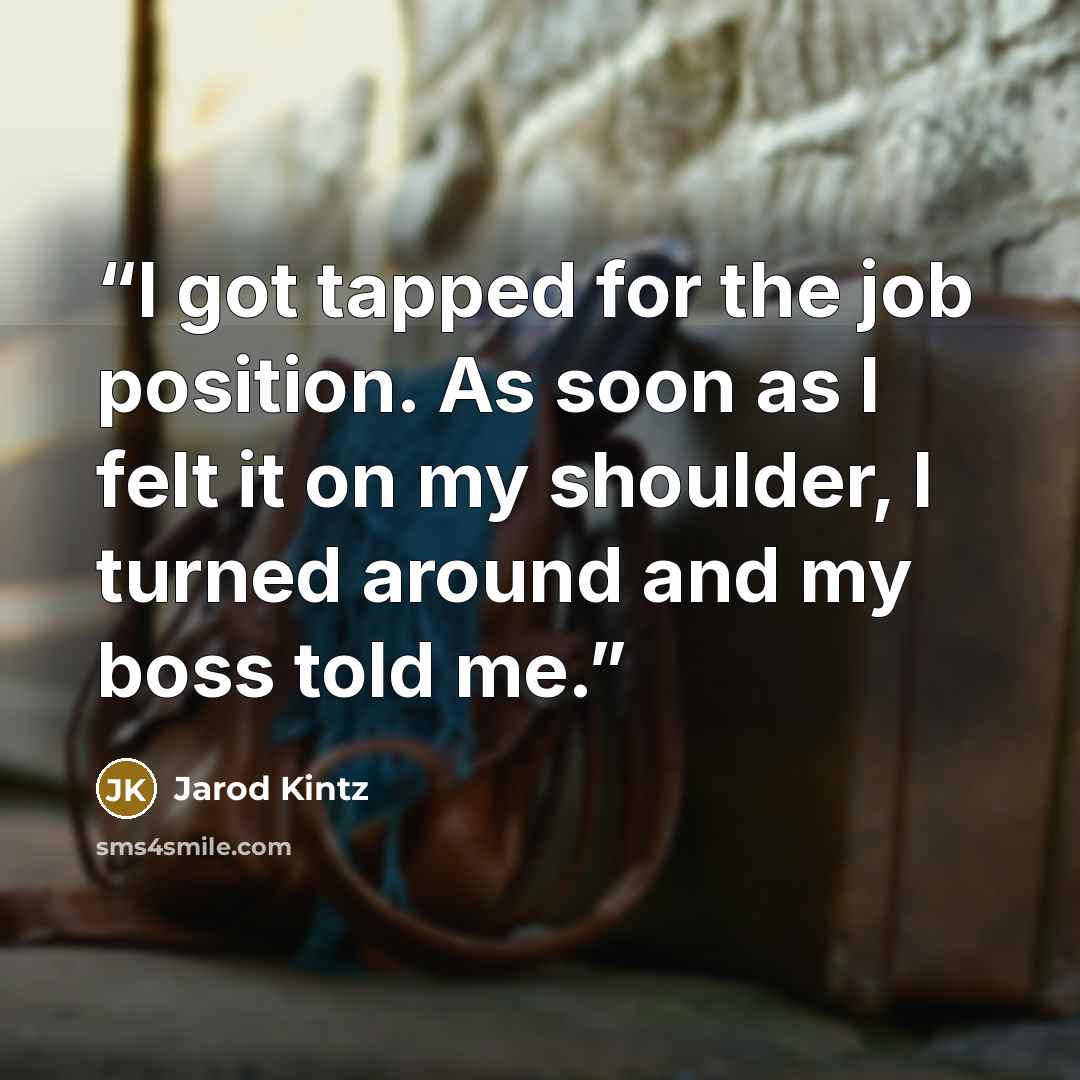 “I got tapped for the job position. As soon as I felt it on my shoulder, I turned around and my boss told me.” quote by Jarod Kintz