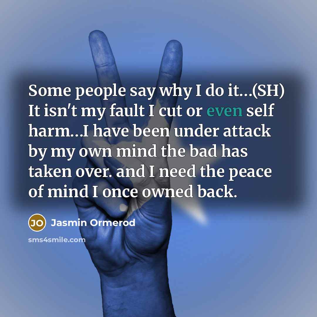 “Some people say why I do it…(SH) It isn't my fault I cut or even self harm…I have been under attack by my own mind the bad has taken over. and I need the peace of mind I once owned back.” quote by Jasmin Ormerod