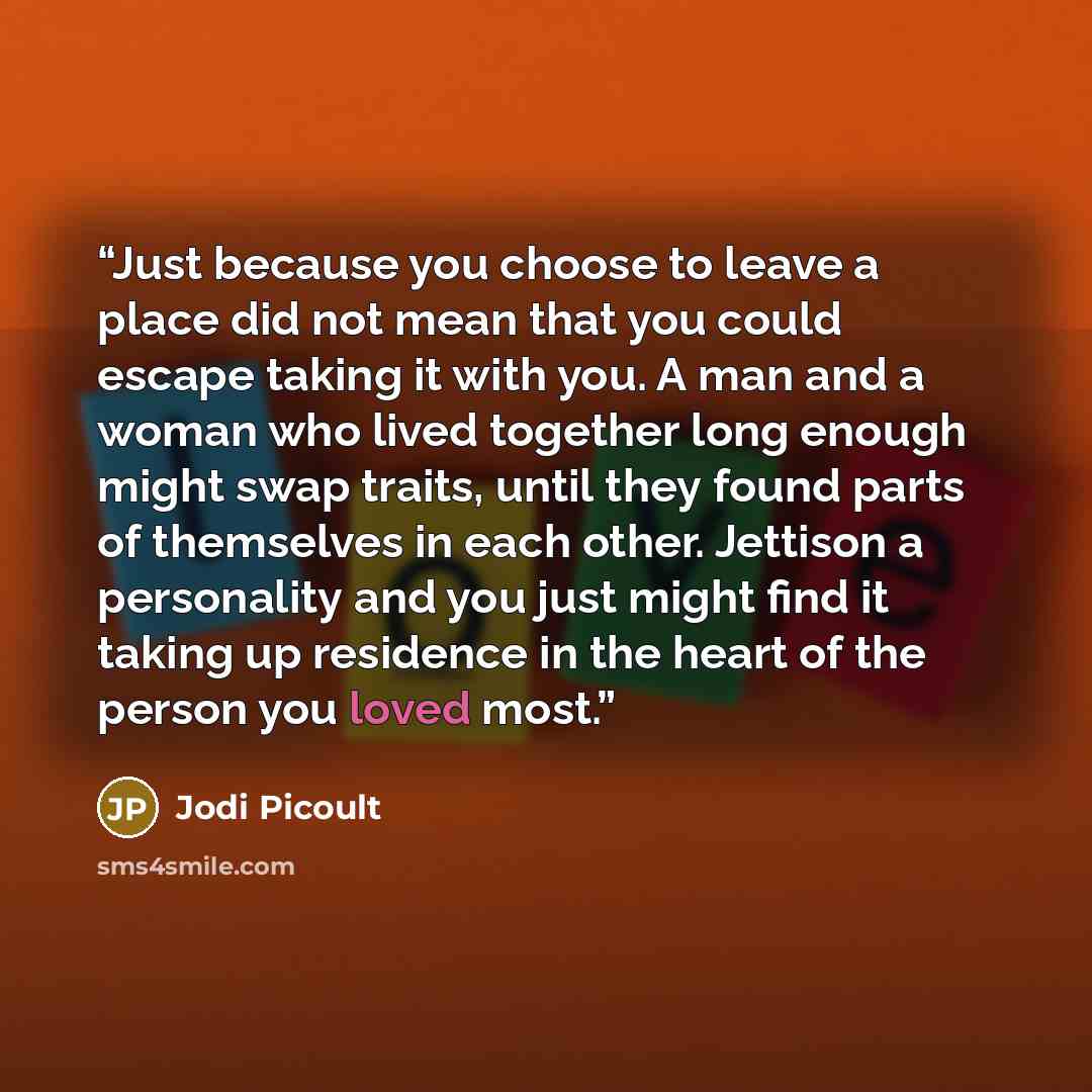 “Just because you choose to leave a place did not mean that you could escape taking it with you. A man and a woman who lived together long enough might swap traits, until they found parts of themselves in each other. Jettison a personality and you just might find it taking up residence in the heart…” quote by Jodi Picoult