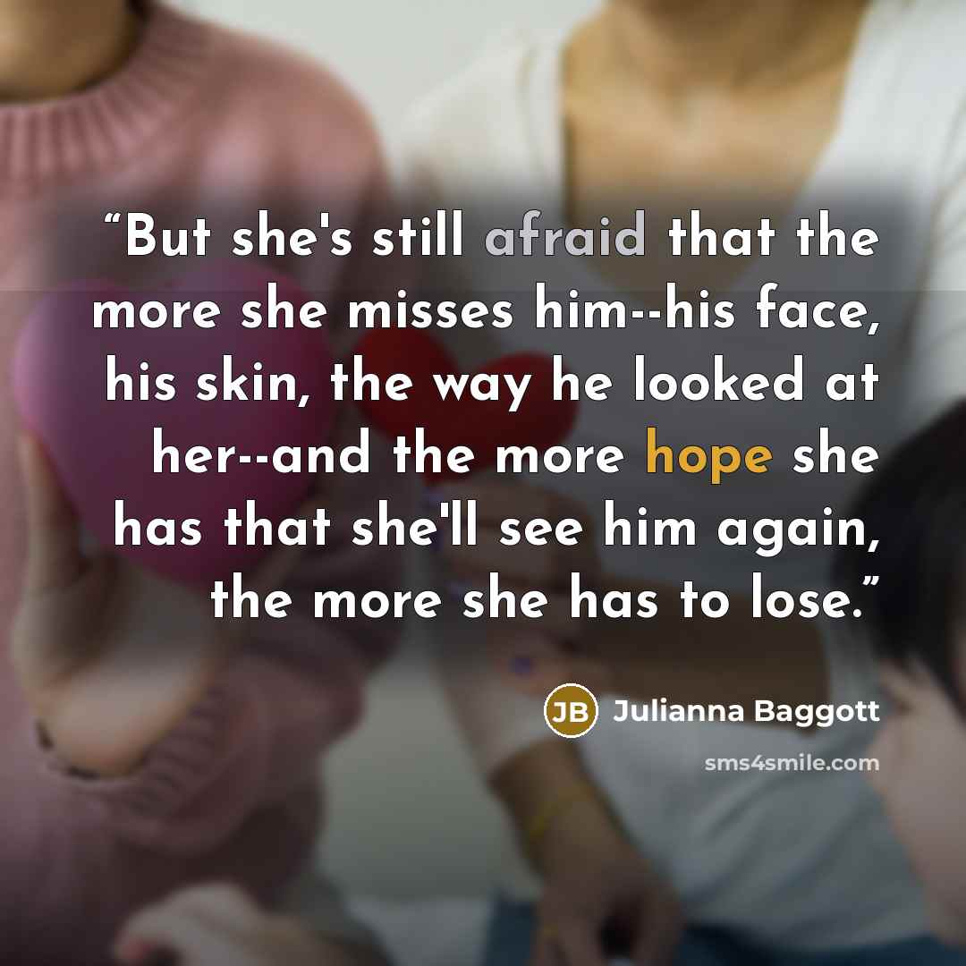 “But she's still afraid that the more she misses him--his face, his skin, the way he looked at her--and the more hope she has that she'll see him again, the more she has to lose.” quote by Julianna Baggott