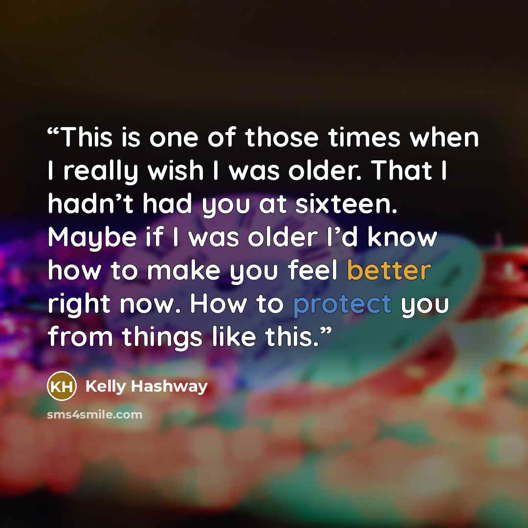 “This is one of those times when I really wish I was older. That I hadn’t had you at sixteen. Maybe if I was older I’d know how to make you feel better right now. How to protect you from things like this.” quote by Kelly Hashway