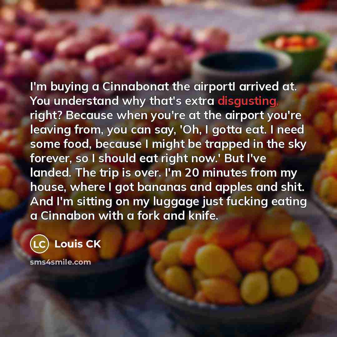 “I'm buying a Cinnabonat the airportI arrived at. You understand why that's extra disgusting, right? Because when you're at the airport you're leaving from, you can say, 'Oh, I gotta eat. I need some food, because I might be trapped in the sky forever, so I should eat right now.' But I've landed…” quote by Louis CK