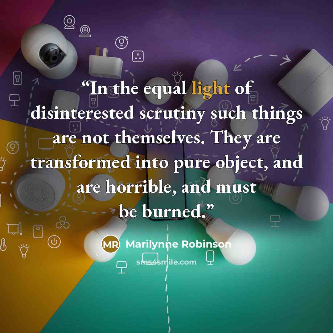 “In the equal light of disinterested scrutiny such things are not themselves. They are transformed into pure object, and are horrible, and must be burned.” quote by Marilynne Robinson