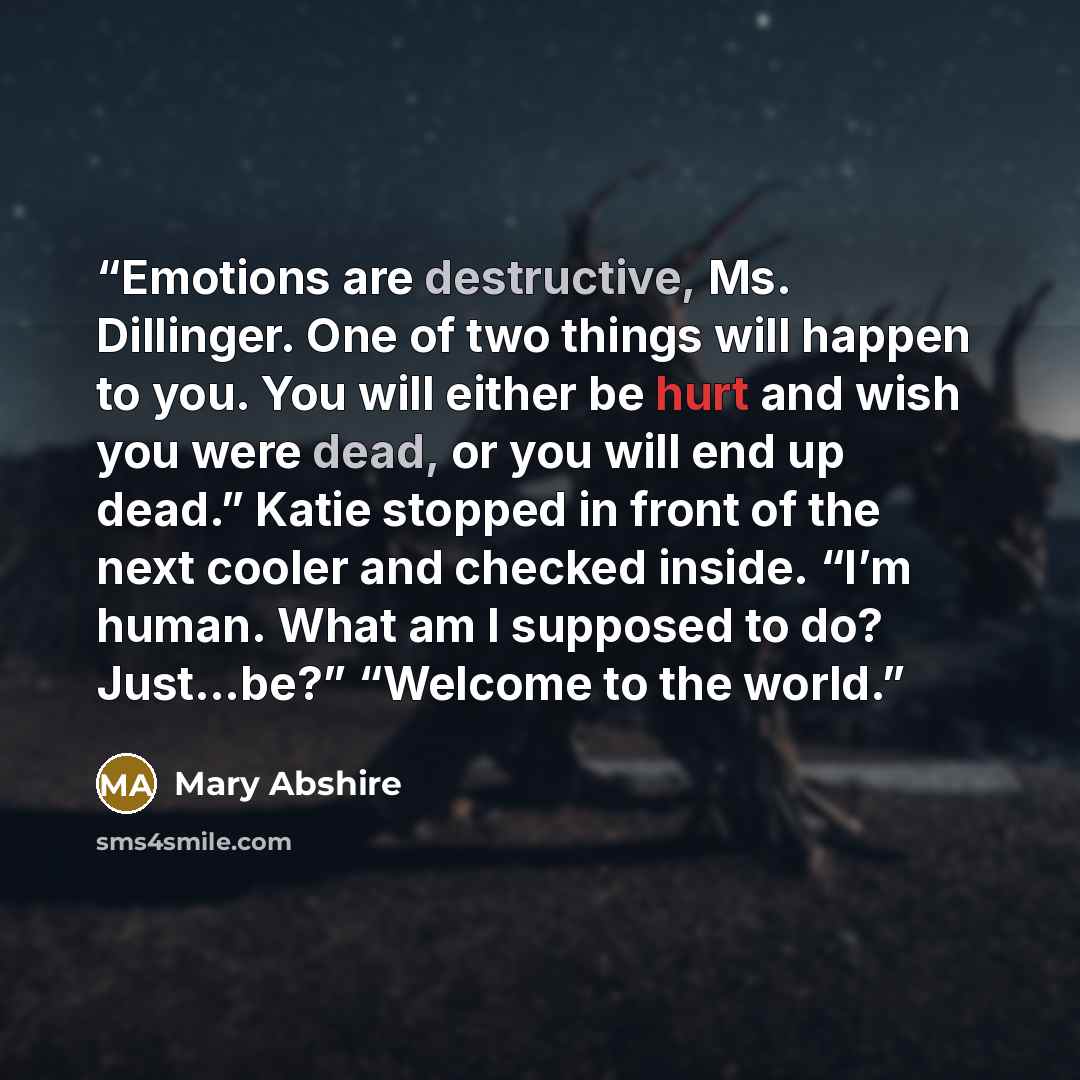 “Emotions are destructive, Ms. Dillinger. One of two things will happen to you. You will either be hurt and wish you were dead, or you will end up dead.” Katie stopped in front of the next cooler and checked inside. “I’m human. What am I supposed to do? Just…be?” “Welcome to the world.” quote by Mary Abshire
