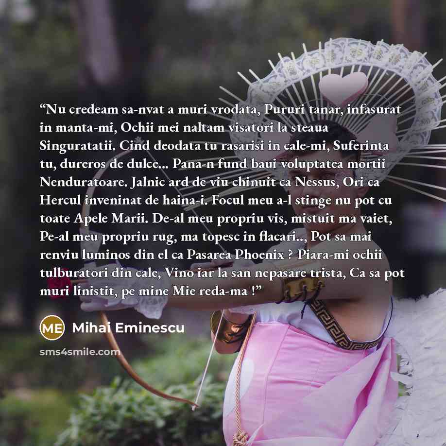 “Nu credeam sa-nvat a muri vrodata, Pururi tanar, infasurat in manta-mi, Ochii mei naltam visatori la steaua Singuratatii. Cind deodata tu rasarisi in cale-mi, Suferinta tu, dureros de dulce... Pana-n fund baui voluptatea mortii Nenduratoare. Jalnic ard de viu chinuit ca Nessus, Ori ca Hercul…” quote by Mihai Eminescu