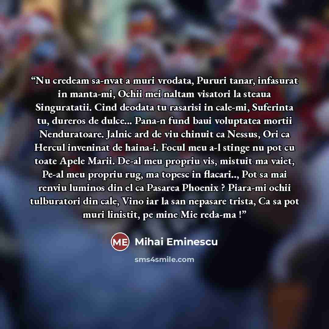 “Nu credeam sa-nvat a muri vrodata, Pururi tanar, infasurat in manta-mi, Ochii mei naltam visatori la steaua Singuratatii. Cind deodata tu rasarisi in cale-mi, Suferinta tu, dureros de dulce... Pana-n fund baui voluptatea mortii Nenduratoare. Jalnic ard de viu chinuit ca Nessus, Ori ca Hercul…” quote by Mihai Eminescu