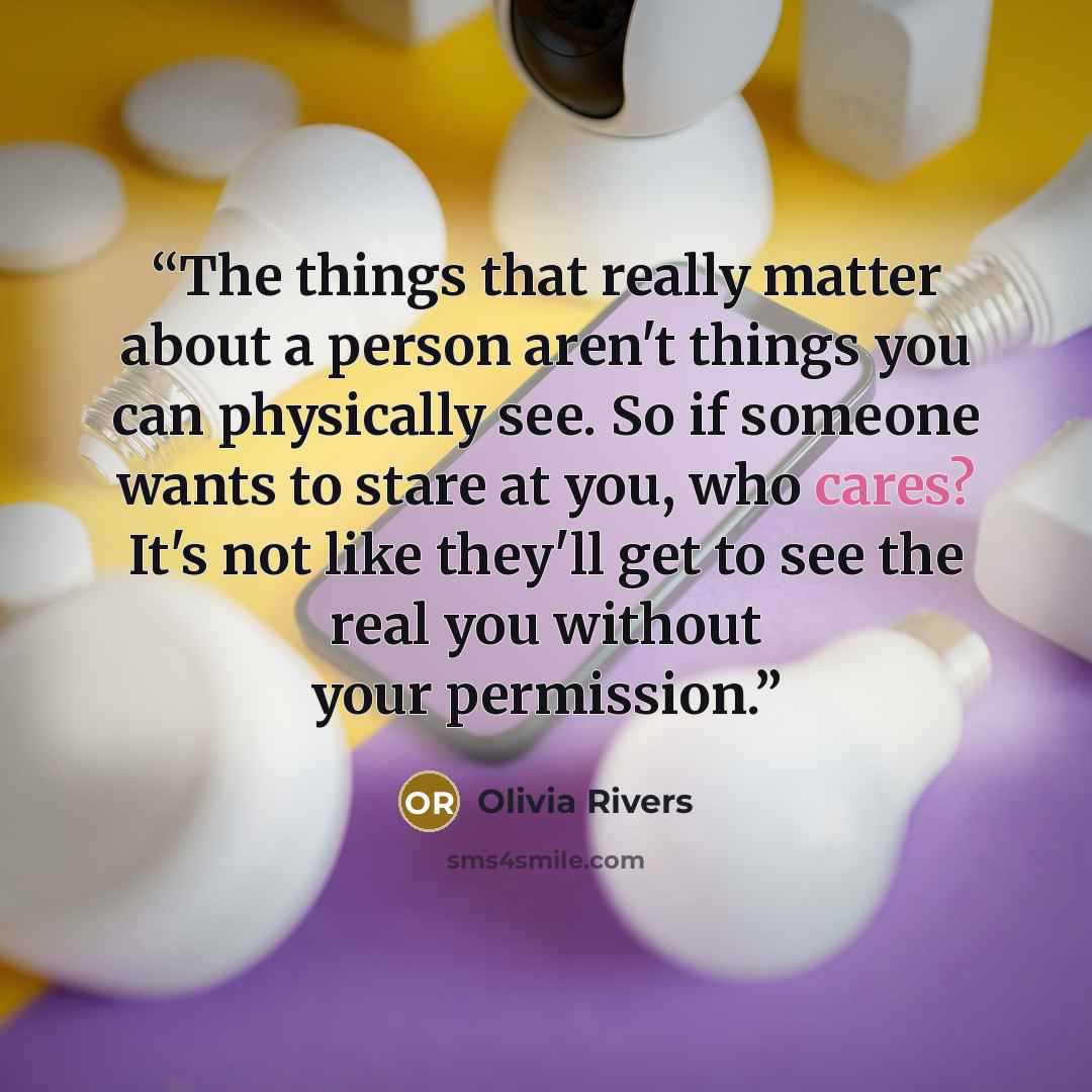 “The things that really matter about a person aren't things you can physically see. So if someone wants to stare at you, who cares? It's not like they'll get to see the real you without your permission.” quote by Olivia Rivers