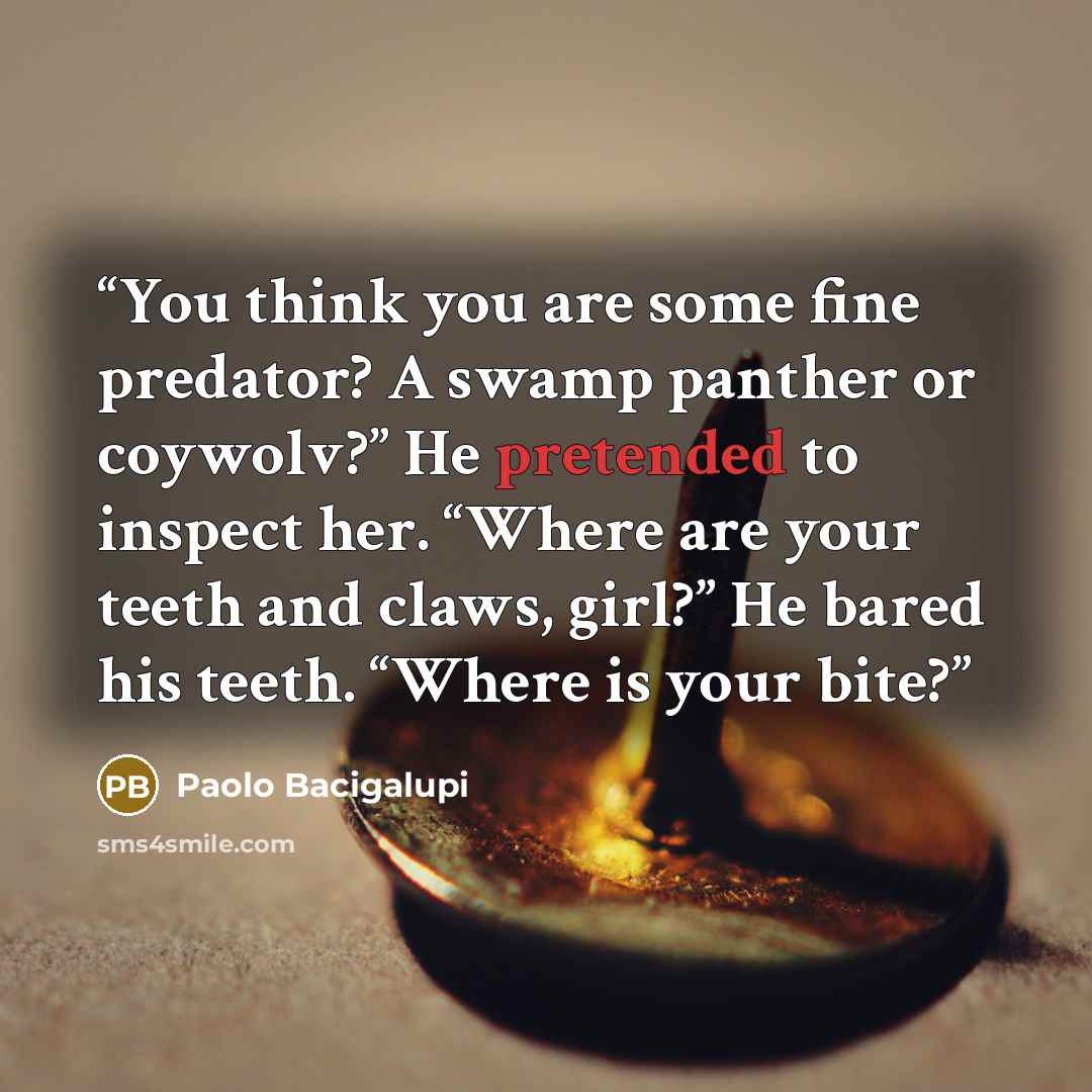 “You think you are some fine predator? A swamp panther or coywolv?” He pretended to inspect her. “Where are your teeth and claws, girl?” He bared his teeth. “Where is your bite?” quote by Paolo Bacigalupi