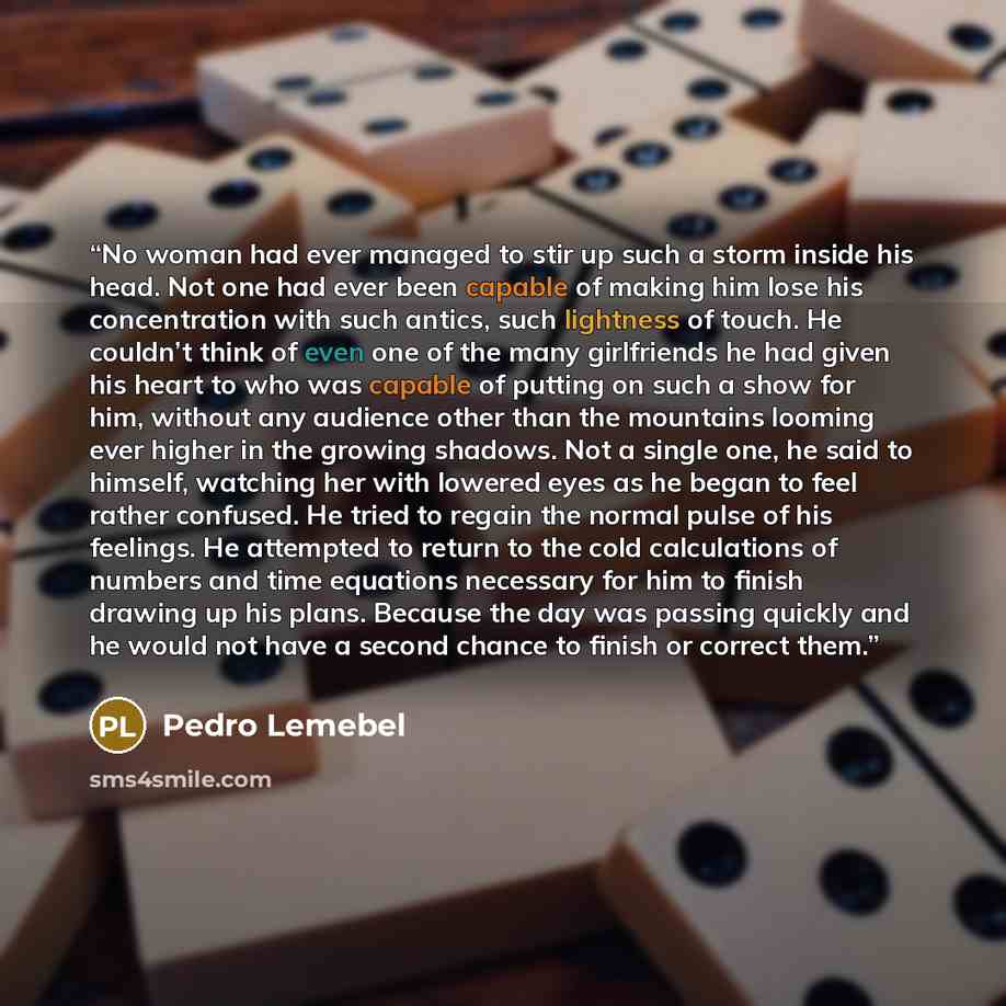 “No woman had ever managed to stir up such a storm inside his head. Not one had ever been capable of making him lose his concentration with such antics, such lightness of touch. He couldn’t think of even one of the many girlfriends he had given his heart to who was capable of putting on such a show…” quote by Pedro Lemebel
