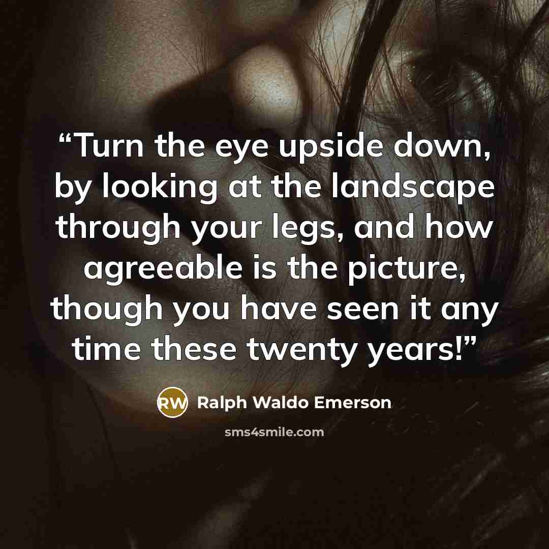 “Turn the eye upside down, by looking at the landscape through your legs, and how agreeable is the picture, though you have seen it any time these twenty years!” quote by Ralph Waldo Emerson