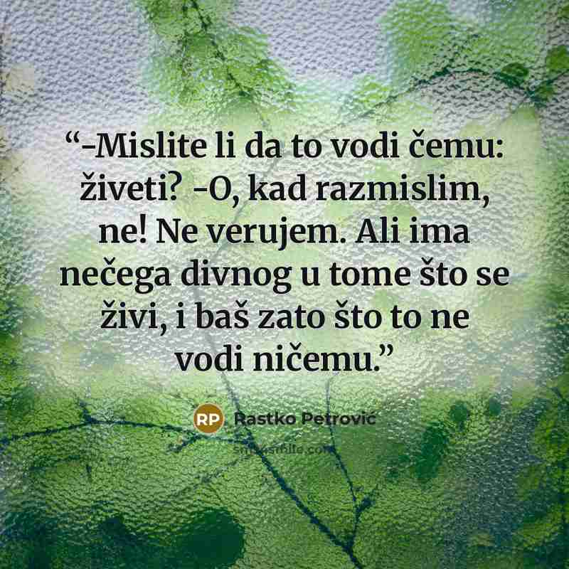 “-Mislite li da to vodi čemu: živeti? -O, kad razmislim, ne! Ne verujem. Ali ima nečega divnog u tome što se živi, i baš zato što to ne vodi ničemu.” quote by Rastko Petrović