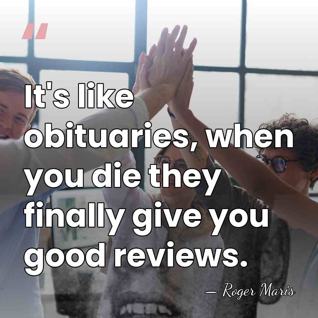 It's like obituaries, when you die they finally give you good reviews. - Roger Maris