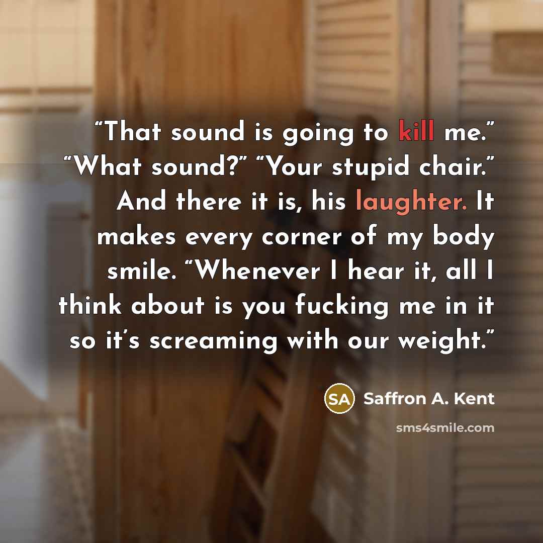 “That sound is going to kill me.” “What sound?” “Your stupid chair.” And there it is, his laughter. It makes every corner of my body smile. “Whenever I hear it, all I think about is you fucking me in it so it’s screaming with our weight.” quote by Saffron A. Kent