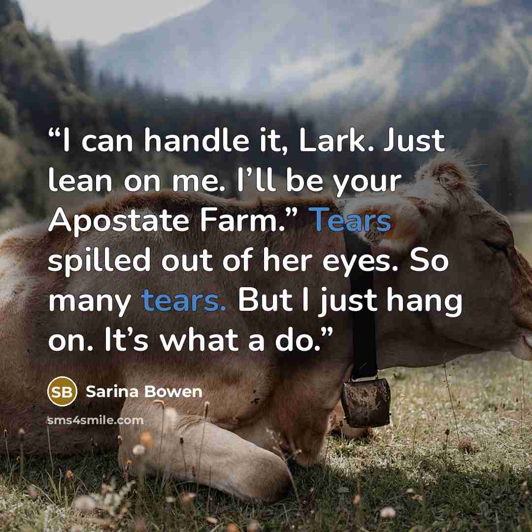 “I can handle it, Lark. Just lean on me. I’ll be your Apostate Farm.” Tears spilled out of her eyes. So many tears. But I just hang on. It’s what a do.” quote by Sarina Bowen