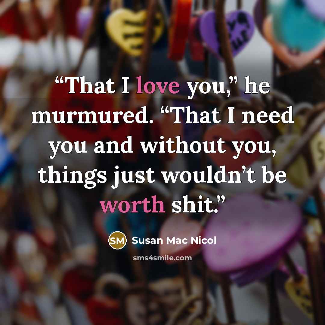 “That I love you,” he murmured. “That I need you and without you, things just wouldn’t be worth shit.” quote by Susan Mac Nicol