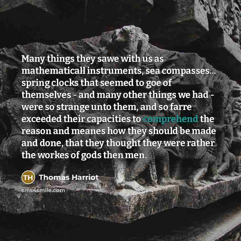 “Many things they sawe with us as mathematicall instruments, sea compasses... spring clocks that seemed to goe of themselves - and many other things we had - were so strange unto them, and so farre exceeded their capacities to comprehend the reason and meanes how they should be made and done, that…” quote by Thomas Harriot