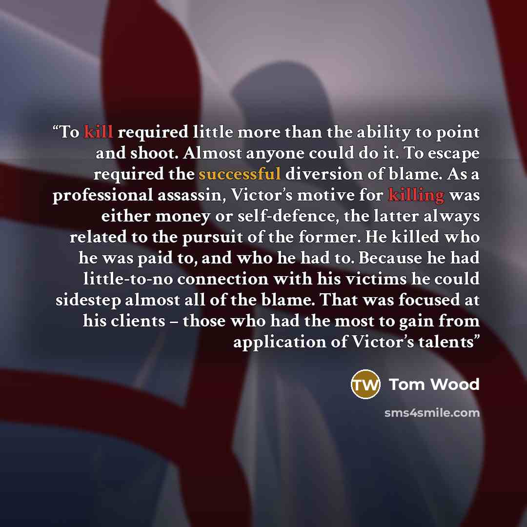 “To kill required little more than the ability to point and shoot. Almost anyone could do it. To escape required the successful diversion of blame. As a professional assassin, Victor’s motive for killing was either money or self-defence, the latter always related to the pursuit of the former. He…” quote by Tom Wood
