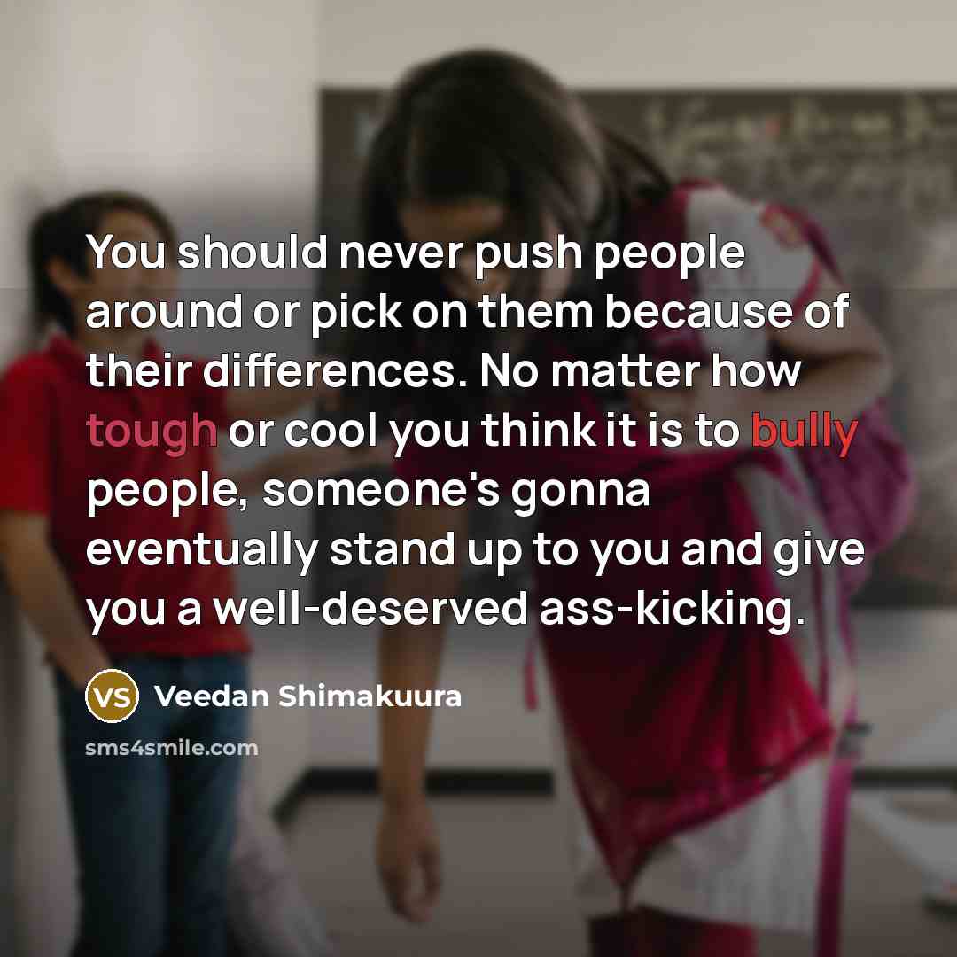 “You should never push people around or pick on them because of their differences. No matter how tough or cool you think it is to bully people, someone's gonna eventually stand up to you and give you a well-deserved ass-kicking.” quote by Veedan Shimakuura
