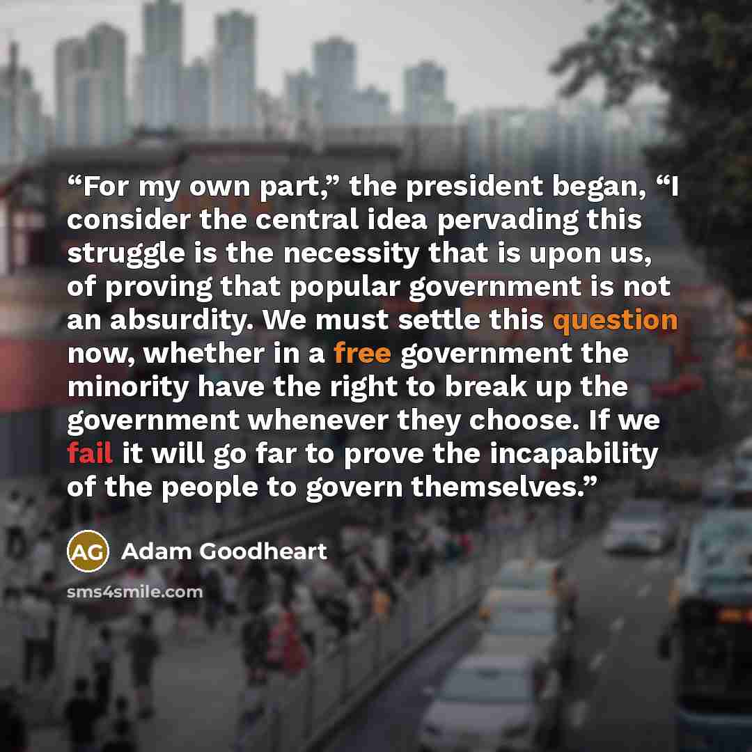 “For my own part,” the president began, “I consider the central idea pervading this struggle is the necessity that is upon us, of proving that popular government is not an absurdity. We must settle this question now, whether in a free government the minority have the right to break up the…” quote by Adam Goodheart