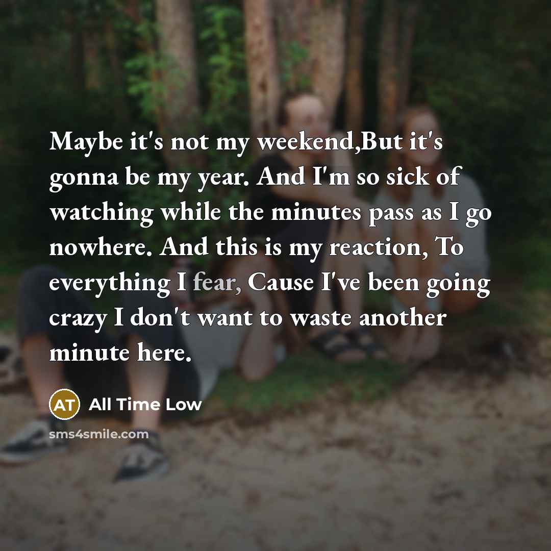 “Maybe it's not my weekend,But it's gonna be my year. And I'm so sick of watching while the minutes pass as I go nowhere. And this is my reaction, To everything I fear, Cause I've been going crazy I don't want to waste another minute here.” quote by All Time Low