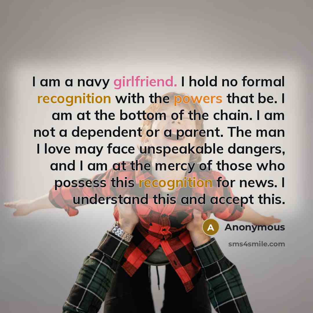 “I am a navy girlfriend. I hold no formal recognition with the powers that be. I am at the bottom of the chain. I am not a dependent or a parent. The man I love may face unspeakable dangers, and I am at the mercy of those who possess this recognition for news. I understand this and accept this.” quote by Anonymous
