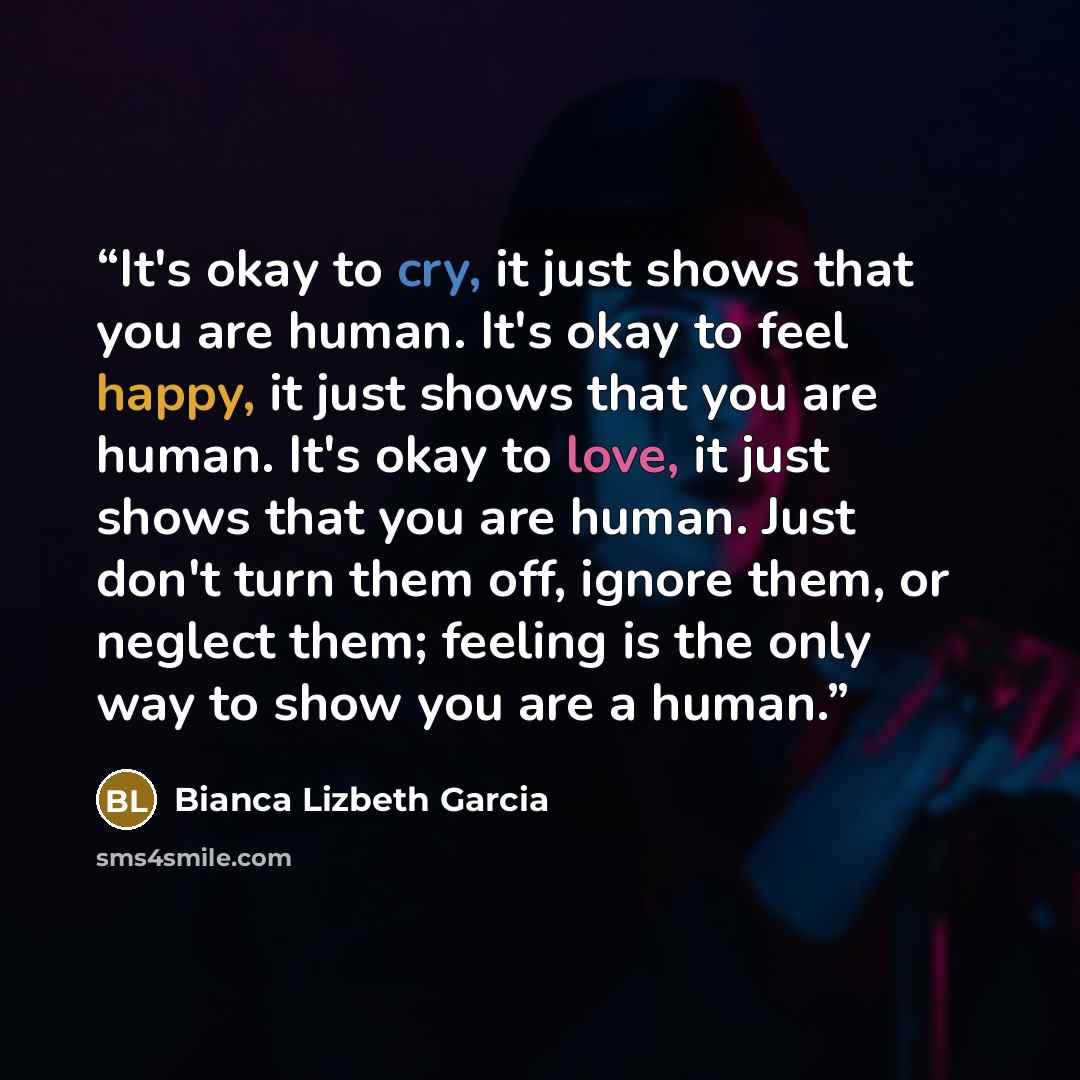 “It's okay to cry, it just shows that you are human. It's okay to feel happy, it just shows that you are human. It's okay to love, it just shows that you are human. Just don't turn them off, ignore them, or neglect them; feeling is the only way to show you are a human.” quote by Bianca Lizbeth Garcia
