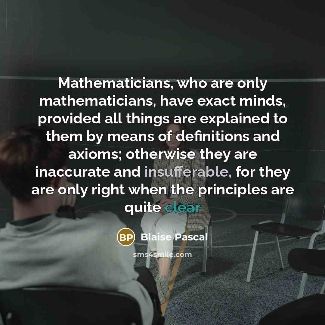 “Mathematicians, who are only mathematicians, have exact minds, provided all things are explained to them by means of definitions and axioms; otherwise they are inaccurate and insufferable, for they are only right when the principles are quite clear” quote by Blaise Pascal