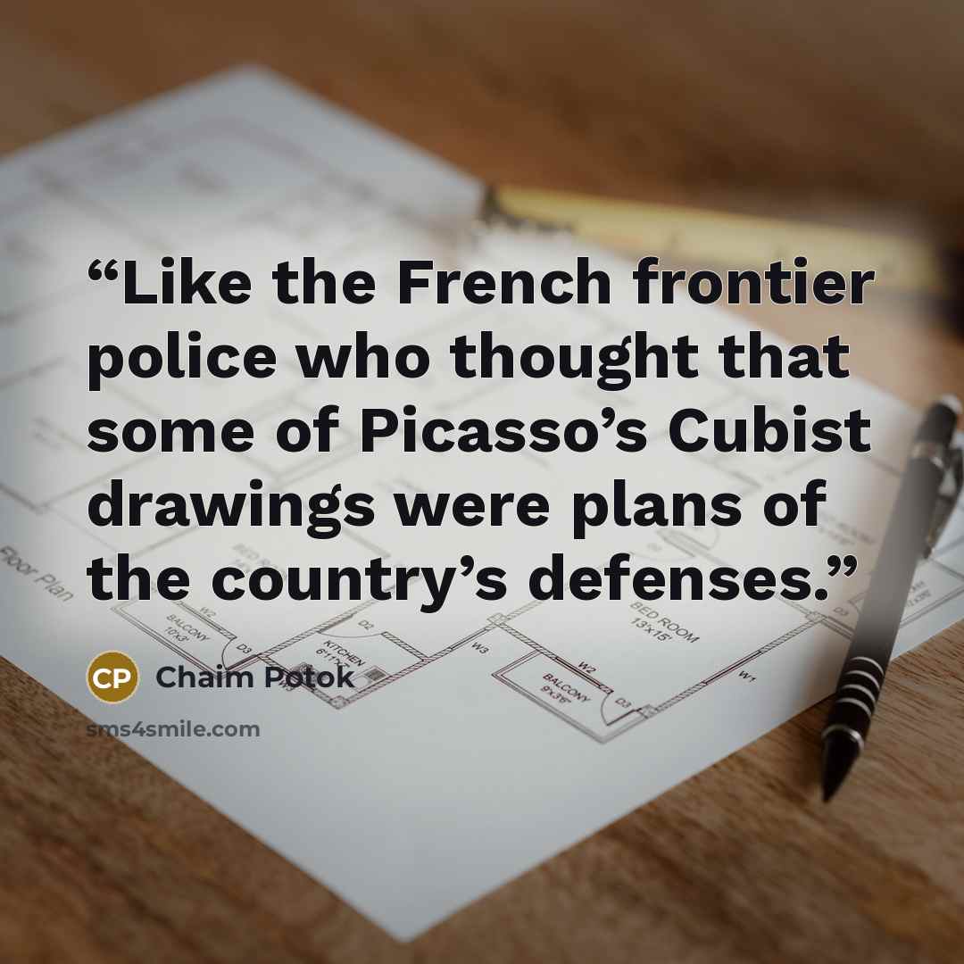 “Like the French frontier police who thought that some of Picasso’s Cubist drawings were plans of the country’s defenses.” quote by Chaim Potok