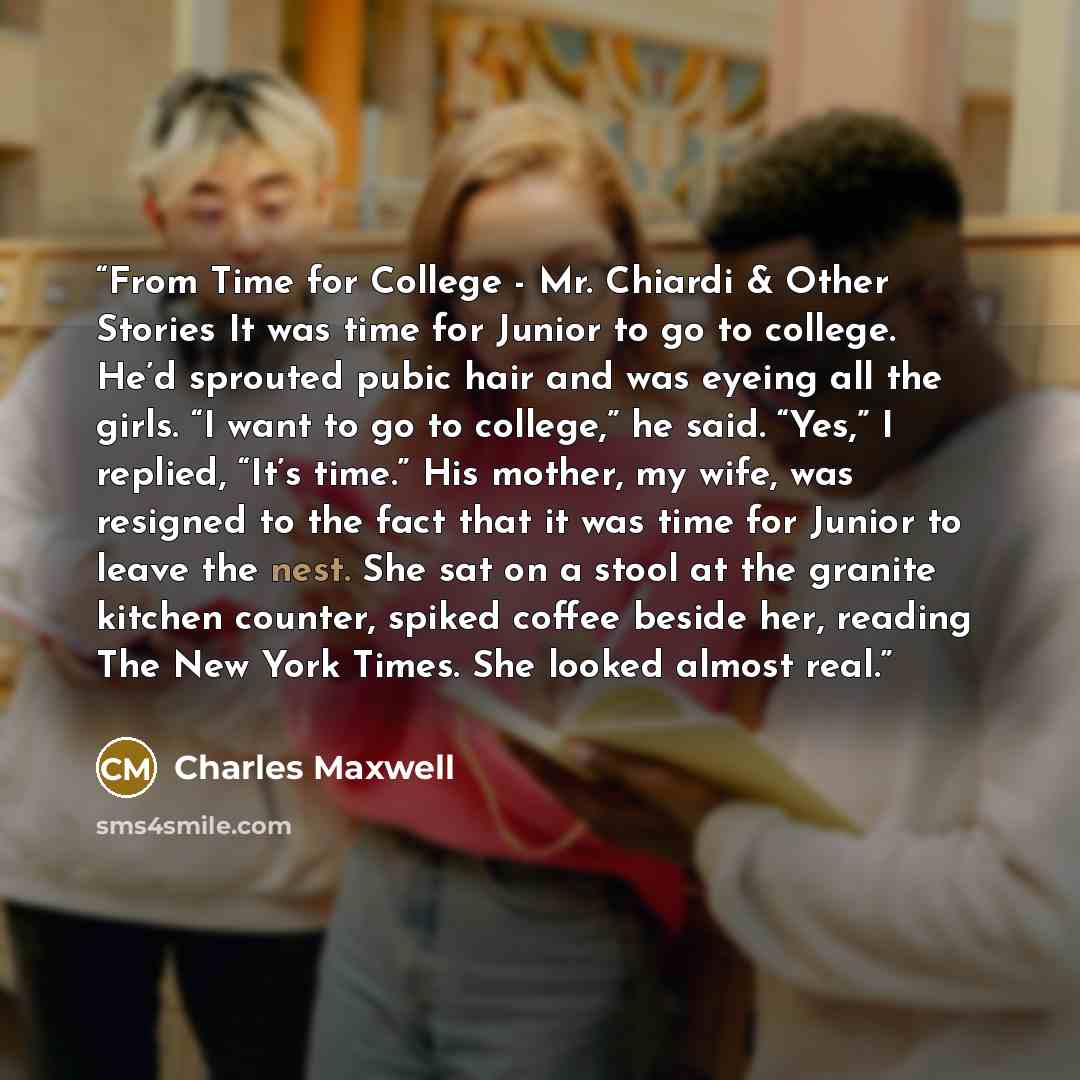 “From Time for College - Mr. Chiardi & Other Stories It was time for Junior to go to college. He’d sprouted pubic hair and was eyeing all the girls. “I want to go to college,” he said. “Yes,” I replied, “It’s time.” His mother, my wife, was resigned to the fact that it was time for Junior to leave…” quote by Charles Maxwell