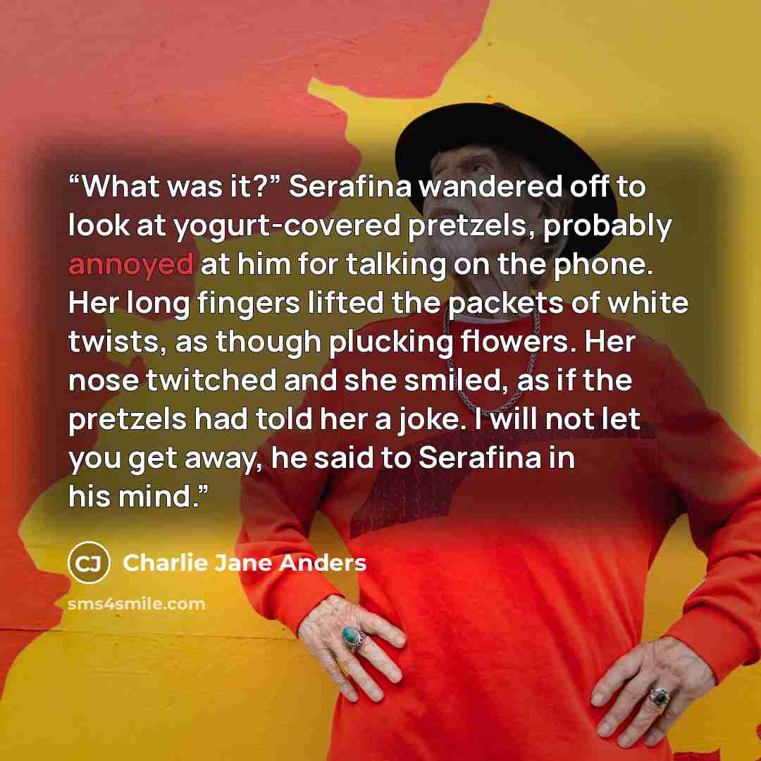 “What was it?” Serafina wandered off to look at yogurt-covered pretzels, probably annoyed at him for talking on the phone. Her long fingers lifted the packets of white twists, as though plucking flowers. Her nose twitched and she smiled, as if the pretzels had told her a joke. I will not let you…” quote by Charlie Jane Anders