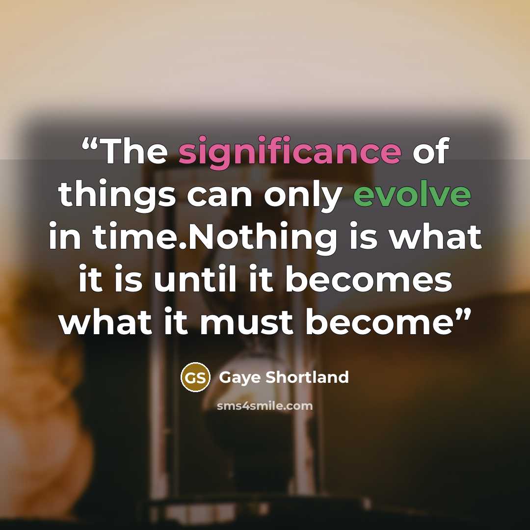 “The significance of things can only evolve in time.Nothing is what it is until it becomes what it must become” quote by Gaye Shortland