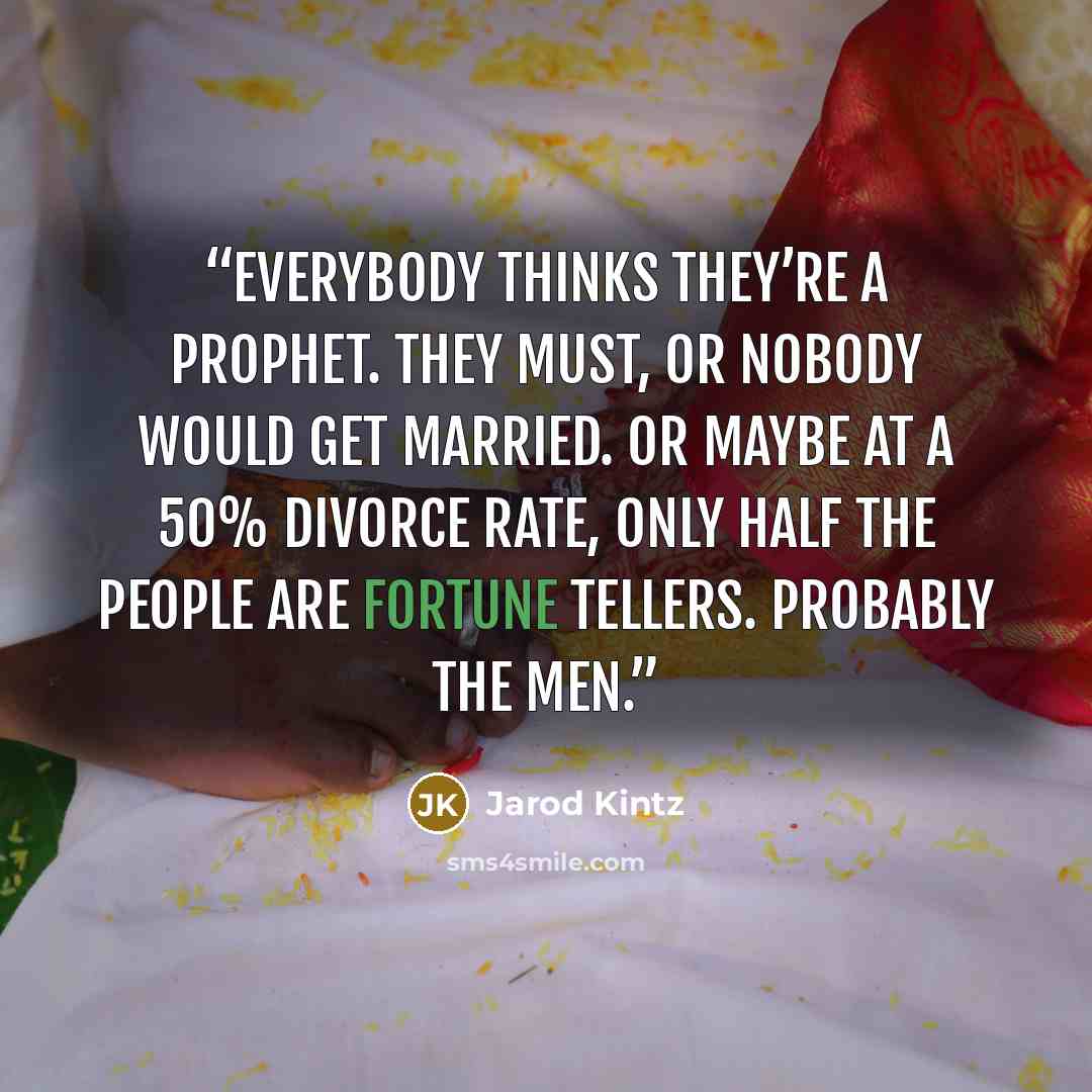 “Everybody thinks they’re a prophet. They must, or nobody would get married. Or maybe at a 50% divorce rate, only half the people are fortune tellers. Probably the men.” quote by Jarod Kintz