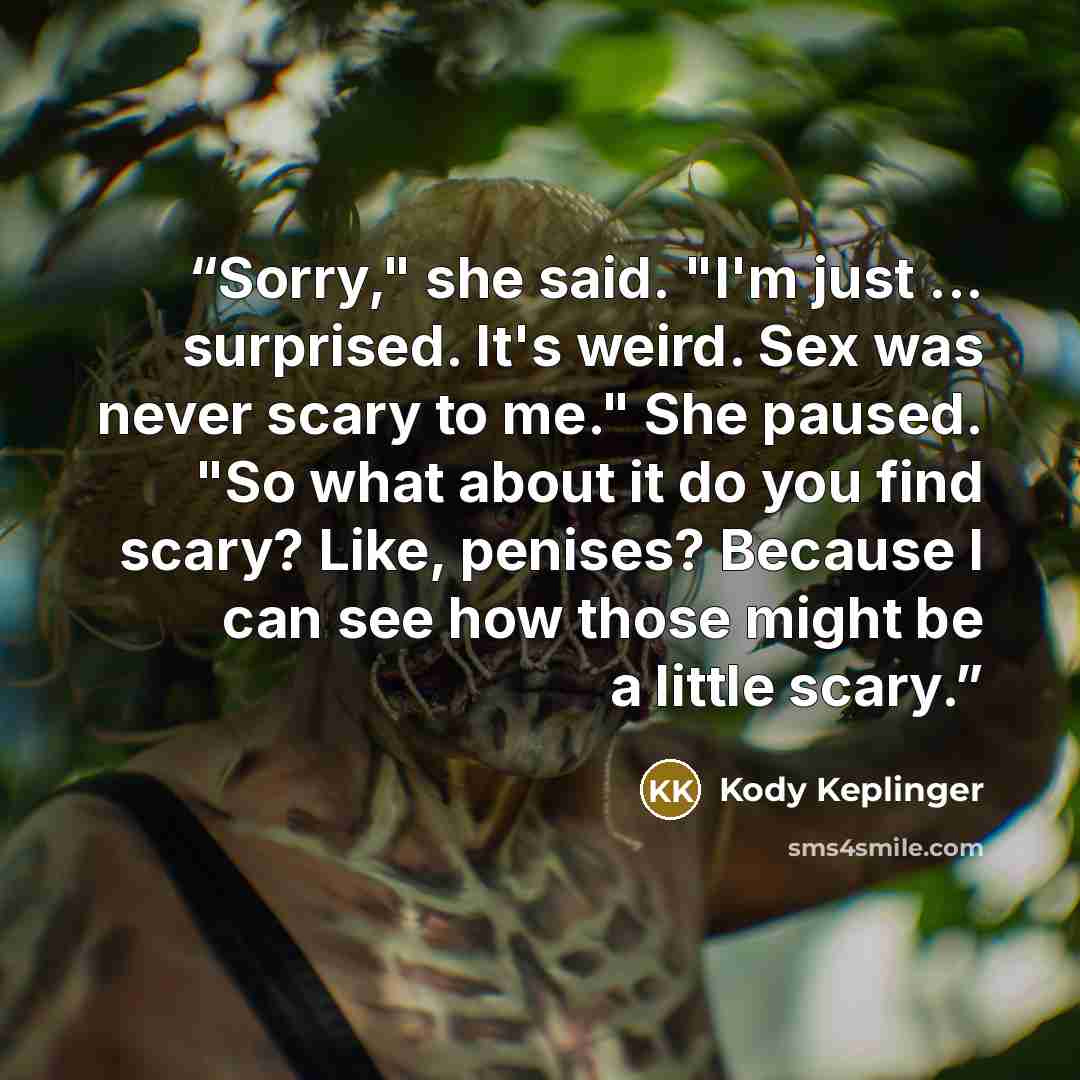 “Sorry," she said. "I'm just ... surprised. It's weird. Sex was never scary to me." She paused. "So what about it do you find scary? Like, penises? Because I can see how those might be a little scary.” quote by Kody Keplinger