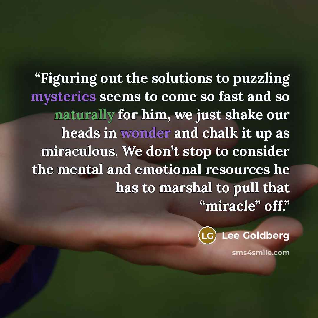 “Figuring out the solutions to puzzling mysteries seems to come so fast and so naturally for him, we just shake our heads in wonder and chalk it up as miraculous. We don’t stop to consider the mental and emotional resources he has to marshal to pull that “miracle” off.” quote by Lee Goldberg