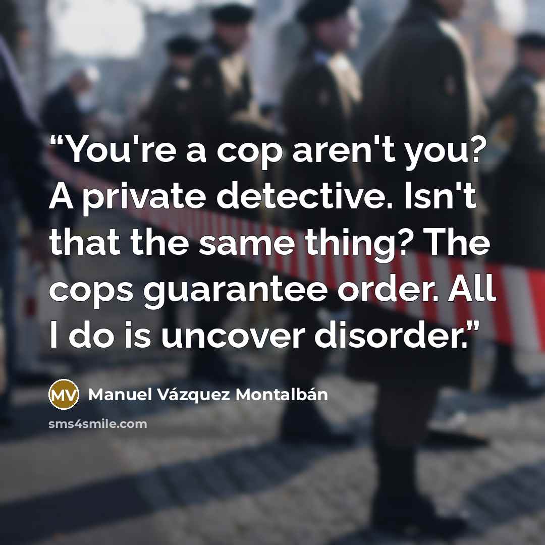 “You're a cop aren't you? A private detective. Isn't that the same thing? The cops guarantee order. All I do is uncover disorder.” quote by Manuel Vázquez Montalbán