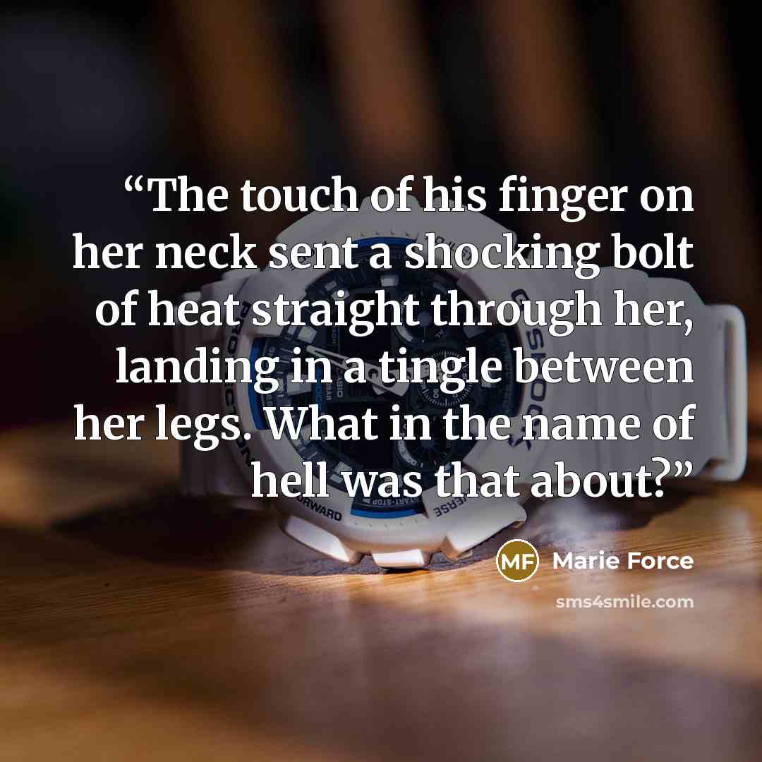 “The touch of his finger on her neck sent a shocking bolt of heat straight through her, landing in a tingle between her legs. What in the name of hell was that about?” quote by Marie Force