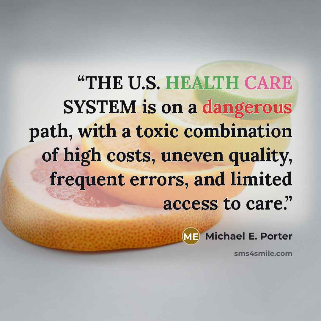 “THE U.S. HEALTH CARE SYSTEM is on a dangerous path, with a toxic combination of high costs, uneven quality, frequent errors, and limited access to care.” quote by Michael E. Porter