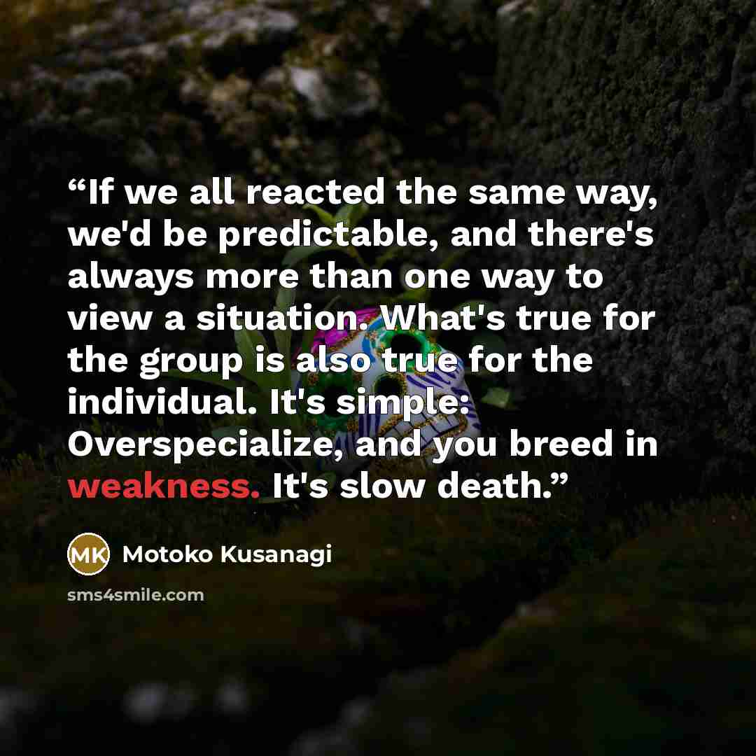 “If we all reacted the same way, we'd be predictable, and there's always more than one way to view a situation. What's true for the group is also true for the individual. It's simple: Overspecialize, and you breed in weakness. It's slow death.” quote by Motoko Kusanagi