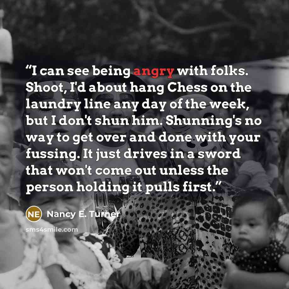 “I can see being angry with folks. Shoot, I'd about hang Chess on the laundry line any day of the week, but I don't shun him. Shunning's no way to get over and done with your fussing. It just drives in a sword that won't come out unless the person holding it pulls first.” quote by Nancy E. Turner